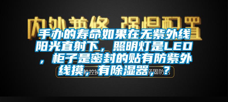 手辦的壽命如果在無(wú)紫外線(xiàn)陽(yáng)光直射下，照明燈是LED，柜子是密封的貼有防紫外線(xiàn)摸，有除濕器，？