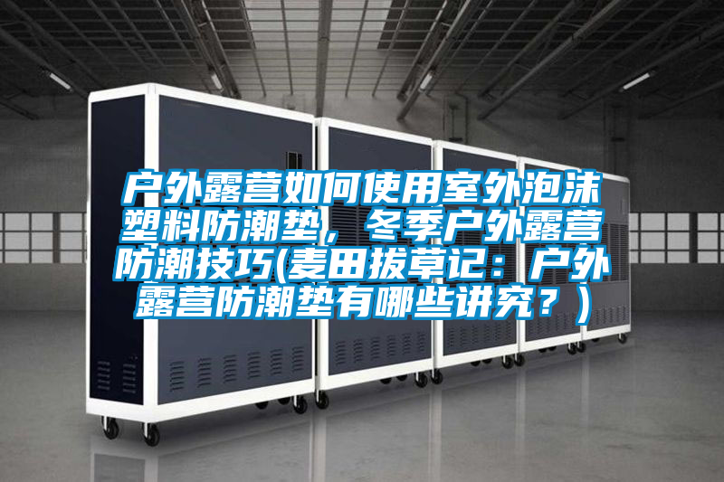 戶外露營如何使用室外泡沫塑料防潮墊，冬季戶外露營防潮技巧(麥田拔草記：戶外露營防潮墊有哪些講究？)